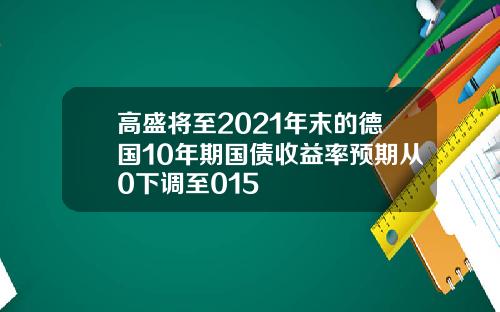 高盛将至2021年末的德国10年期国债收益率预期从0下调至015