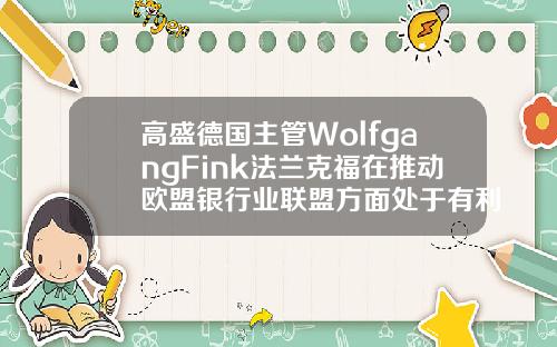 高盛德国主管WolfgangFink法兰克福在推动欧盟银行业联盟方面处于有利地位