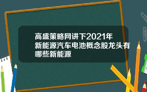 高盛策略网讲下2021年新能源汽车电池概念股龙头有哪些新能源