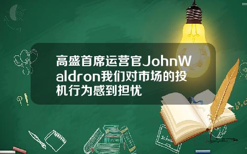 高盛首席运营官JohnWaldron我们对市场的投机行为感到担忧