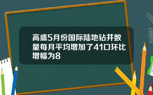 高盛5月份国际陆地钻井数量每月平均增加了41口环比增幅为8