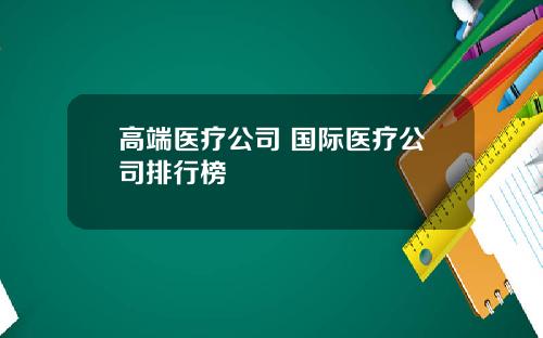 高端医疗公司 国际医疗公司排行榜