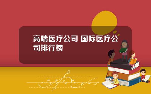 高端医疗公司 国际医疗公司排行榜