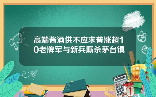 高端酱酒供不应求普涨超10老牌军与新兵厮杀茅台镇