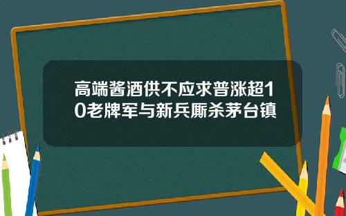 高端酱酒供不应求普涨超10老牌军与新兵厮杀茅台镇
