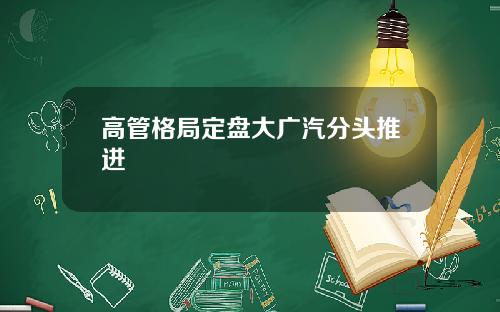 高管格局定盘大广汽分头推进