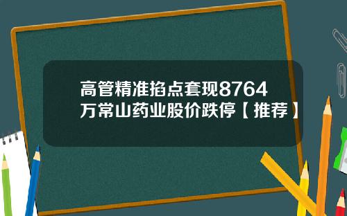 高管精准掐点套现8764万常山药业股价跌停【推荐】