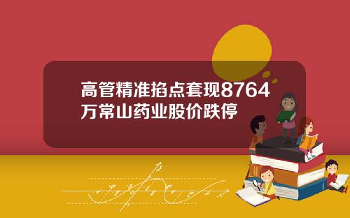 高管精准掐点套现8764万常山药业股价跌停