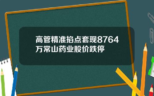 高管精准掐点套现8764万常山药业股价跌停