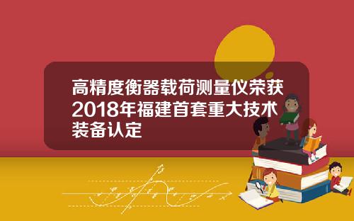 高精度衡器载荷测量仪荣获2018年福建首套重大技术装备认定