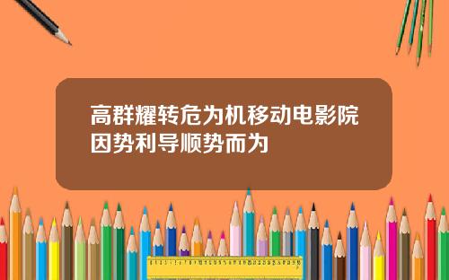 高群耀转危为机移动电影院因势利导顺势而为