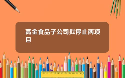 高金食品子公司拟停止两项目