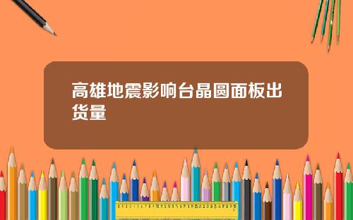 高雄地震影响台晶圆面板出货量