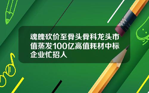 魂魄砍价至骨头骨科龙头市值蒸发100亿高值耗材中标企业忙招人