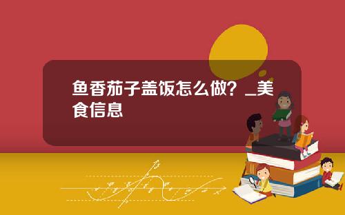 鱼香茄子盖饭怎么做？_美食信息