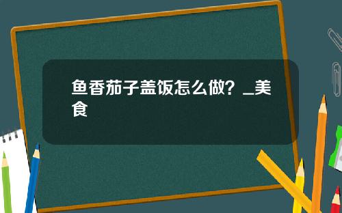 鱼香茄子盖饭怎么做？_美食