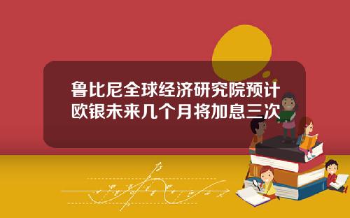 鲁比尼全球经济研究院预计欧银未来几个月将加息三次