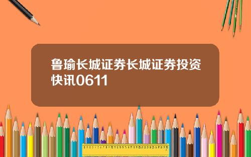 鲁瑜长城证券长城证券投资快讯0611