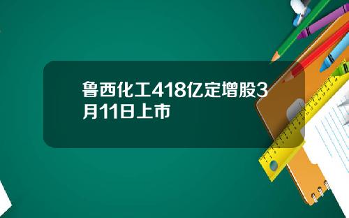 鲁西化工418亿定增股3月11日上市