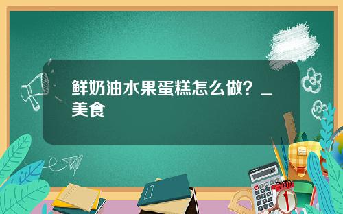 鲜奶油水果蛋糕怎么做？_美食