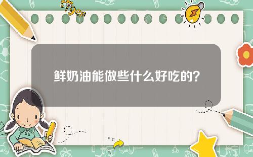 鲜奶油能做些什么好吃的？