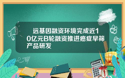 鹍远基因融资环境完成近10亿元B轮融资推进癌症早筛产品研发