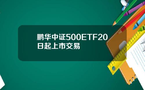 鹏华中证500ETF20日起上市交易