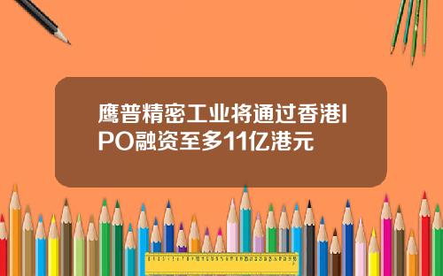鹰普精密工业将通过香港IPO融资至多11亿港元