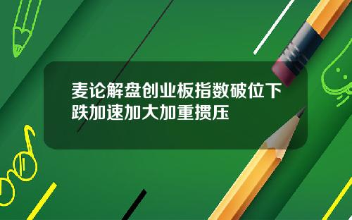 麦论解盘创业板指数破位下跌加速加大加重掼压