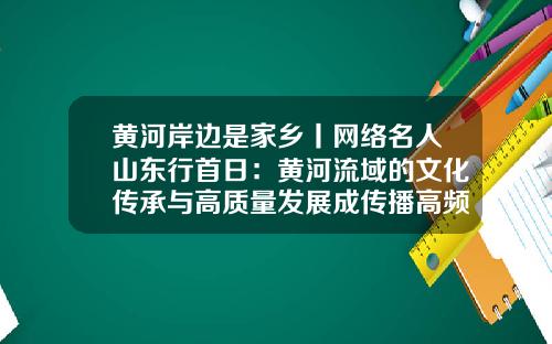 黄河岸边是家乡丨网络名人山东行首日：黄河流域的文化传承与高质量发展成传播高频词