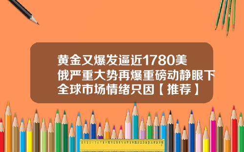 黄金又爆发逼近1780美俄严重大势再爆重磅动静眼下全球市场情绪只因【推荐】