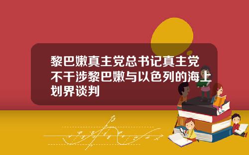 黎巴嫩真主党总书记真主党不干涉黎巴嫩与以色列的海上划界谈判