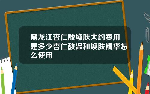 黑龙江杏仁酸焕肤大约费用是多少杏仁酸温和焕肤精华怎么使用