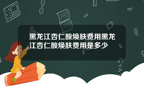 黑龙江杏仁酸焕肤费用黑龙江杏仁酸焕肤费用是多少