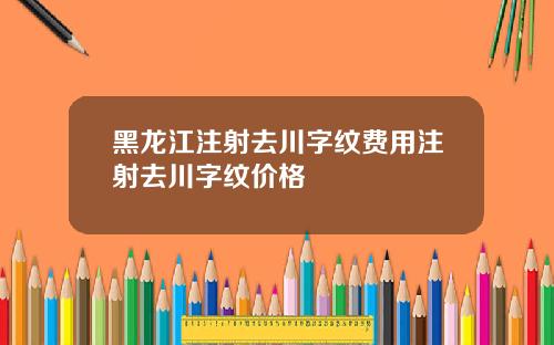 黑龙江注射去川字纹费用注射去川字纹价格