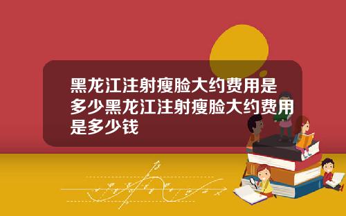 黑龙江注射瘦脸大约费用是多少黑龙江注射瘦脸大约费用是多少钱