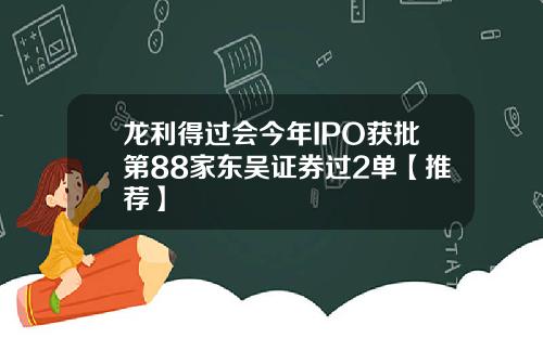 龙利得过会今年IPO获批第88家东吴证券过2单【推荐】
