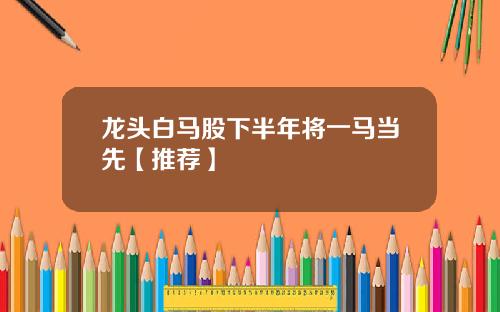 龙头白马股下半年将一马当先【推荐】