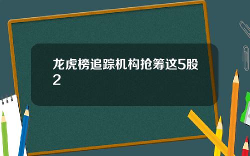 龙虎榜追踪机构抢筹这5股2