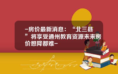 -房价最新消息：“北三县”将享受通州教育资源未来房价想降都难-