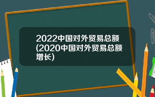 2022中国对外贸易总额(2020中国对外贸易总额增长)