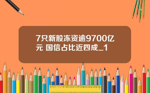 7只新股冻资逾9700亿元 国信占比近四成_1