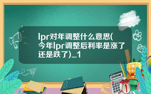 lpr对年调整什么意思(今年lpr调整后利率是涨了还是跌了)_1