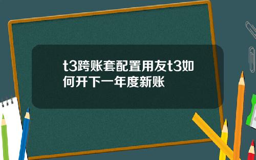 t3跨账套配置用友t3如何开下一年度新账