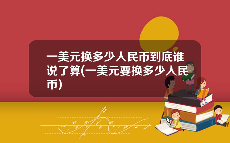 一美元换多少人民币到底谁说了算(一美元要换多少人民币)