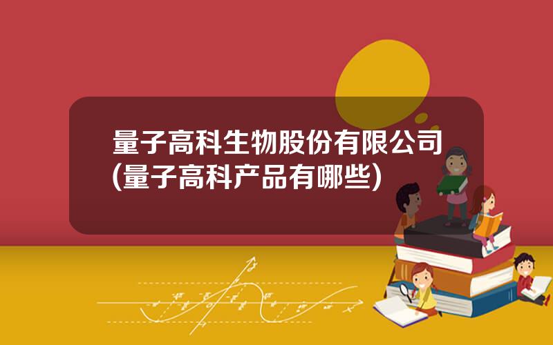 量子高科生物股份有限公司(量子高科产品有哪些)