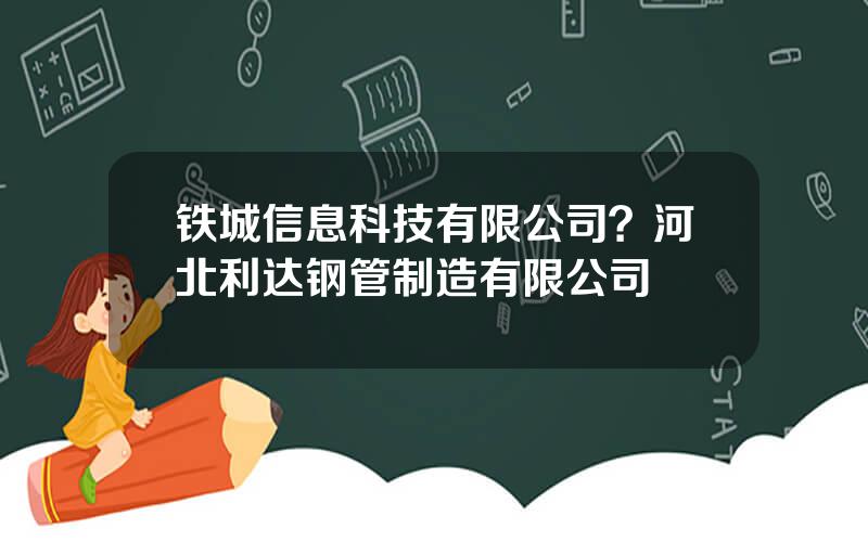 铁城信息科技有限公司？河北利达钢管制造有限公司