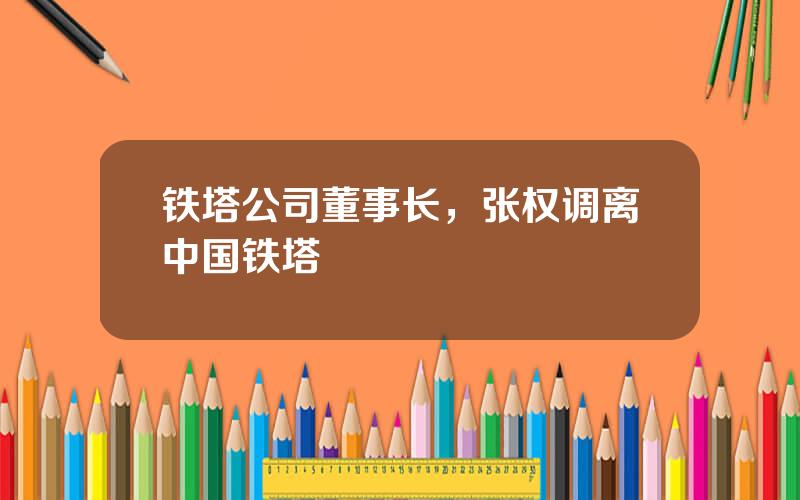 铁塔公司董事长，张权调离中国铁塔