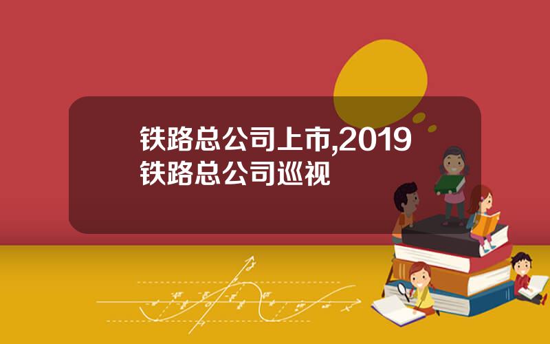 铁路总公司上市,2019铁路总公司巡视
