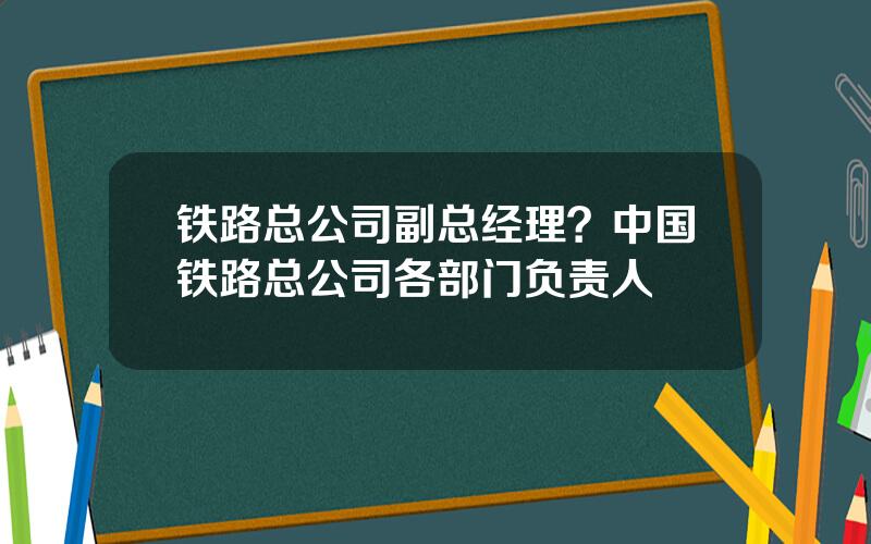 铁路总公司副总经理？中国铁路总公司各部门负责人